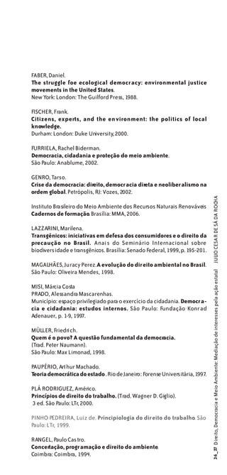 FABER, Daniel.
The struggle foe ecological democr acy: environmental justice
movements in the United States.
New York: London: The Guilford Press, 1988.

FISCHER, Frank.
Citizens, experts, and the en vironment: the politics of local
knowledge.
Durham: London: Duke University, 2000.

FURRIELA, Rachel Biderman.
Democracia, cidadania e proteção do meio ambiente.
São Paulo: Anablume, 2002.

GENRO, Tarso.
Crise da democracia: direito, democr acia direta e neoliber alismo na
ordem global. Petrópolis, RJ: Vozes, 2002.


                                                                               JULIO CESAR DE SÁ DA ROCHA
Instituto Brasileiro do Meio Ambiente dos Recursos Naturais Renováveis
Cadernos de formação. Brasília: MMA, 2006.

LAZZARINI, Marilena.
Transgênicos: iniciativas em defesa dos consumidores e o direito da
precaução no Brasil. Anai s do Seminário Internacional sobre
biodiversidade e transgênicos. Brasília: Senado Federal, 1999, p. 195-201.

MAGALHÃES, Juracy Perez. A evolução do dir eito ambiental no Brasil.
São Paulo: Oliveira Mendes, 1998.
                                                                              36_37 Direito, Democracia e Meio Ambiente: Mediação de interesses pela ação estatal




MISI, Márcia Costa
PRADO, Alessandra Mascarenhas.
Município: espaço privilegiado para o exercício da cidadania. Democr a-
cia e cidadania: estudos internos. São Paulo: Fundação Konr ad
Adenauer, p. 1-9, 1997.

MÜLLER, Friedrich.
Quem é o povo? A questão fundamental da democracia.
(Trad. Peter Naumann).
São Paulo: Max Limonad, 1998.

PAUPÉRIO, Art hur Machado.
Teoria democrática do estado . Rio de Janeiro: Forense Universitária, 1997.

PLÁ RODRIGUEZ, Américo.
Princípios de direito do trabalho. (Trad. Wagner D. Giglio).
3 ed. São Paulo: LTr, 2000.

PINHO PEDREIRA, Luiz de. Principiologia do dir eito do trabalho. São
Paulo: LTr, 1999.

RANGEL, Paulo Cas tro.
Concertação, progr amação e direito do ambiente.
Coimbra: Coimbra, 1994.
 