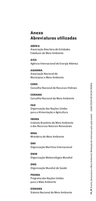 Anexo
Abreviaturas utilizadas
ABEMA
Associação Brasileira de Entidades
Estaduais de Meio Ambiente

AIEA
Agência Internacional de Energia Atômica

ANAMMA
Associação Nacional de
Municípios e Meio Ambiente

CNRH

                                           JULIO CESAR DE SÁ DA ROCHA
Conselho Nacional de Recursos Hídricos

CONAMA
Conselho Nacional do Meio Ambiente

FAO
Organização das Nações Unidas
para a Alimentação e Agricultura
                                           38_39 Direito, Democracia e Meio Ambiente: Mediação de interesses pela ação estatal




IBAMA
Instituto Brasileiro do Meio Ambiente
e dos Recursos Naturais Renováveis

MMA
Ministério do Meio Ambiente

OMI
Organização Marítima Internacional

OMM
Organização Meteorológica Mundial

OMS
Organização Mundial de Saúde

PNUMA
Programa das Nações Unidas
para o Meio Ambiente

SISNAMA
Sistema Nacional do Meio Ambiente
 