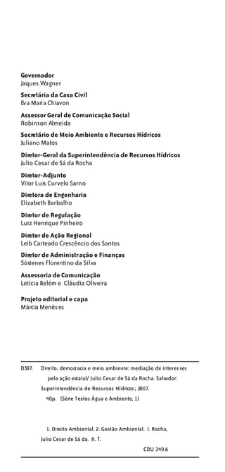 Governador
Jaques Wagner
Secretária da Casa Civil
Eva Maria Chiavon
Assessor Geral de Comunicação Social
Robinson Almeida
Secretário de Meio Ambiente e Recursos Hídricos
Juliano Matos
Diretor-Geral da Superintendência de Recursos Hídricos
Julio Cesar de Sá da Rocha
Diretor-Adjunto
Vitor Luis Curvelo Sarno
Diretora de Engenharia
Elizabeth Barbalho
Diretor de Regulação
Luiz Henrique Pinheiro
Diretor de Ação Regional
Leib Carteado Crescêncio dos Santos
Diretor de Administração e Finanças
Sóstenes Florentino da Silva
Assessoria de Comunicação
Letícia Belém e Cláudia Oliveira

Projeto editorial e capa
Márcia Menêses




D597.   Direito, democracia e meio ambiente: mediação de interes ses
           pela ação estatal/ Julio Cesar de Sá da Rocha. Salvador:
        Superintendência de Recursos Hídricos ; 2007.
          40p. (Série Textos Água e Ambiente, 1)



          1. Direito Ambiental. 2. Gestão Ambiental. I. Rocha,
        Julio Cesar de Sá da. II. T.
                                                    CDU 349.6
 