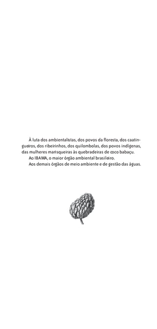 À luta dos ambientalistas, dos povos da floresta, dos caatin-
gueiros, dos ribeirinhos, dos quilombolas, dos povos indígenas,
das mulheres marisqueiras às quebradeiras de coco babaçu.
   Ao IBAMA, o maior órgão ambiental brasileiro.
   Aos demais órgãos de meio ambiente e de gestão das águas.
 