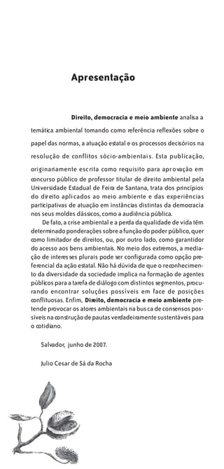Apresentação


               Direito, democracia e meio ambiente analisa a
temática ambiental tomando como referência reflexões sobre o
papel das normas, a atuação estatal e os processos decisórios na
resolução de conflitos sócio-ambientais. Esta publicação,
originariamente escrita como requisito para aprovação em
concurso público de professor titular de direito ambiental pela
Universidade Estadual de Feira de Santana, trata dos princípios
do direito aplicados ao meio ambiente e das experiências
participativas de atuação em instâncias distintas da democracia
nos seus moldes clássicos, como a audiência pública.
    De fato, a crise ambiental e a perda da qualidade de vida têm
determinado ponderações sobre a função do poder público, quer
como limitador de direitos, ou, por outro lado, como garantidor
do acesso aos bens ambientais. No meio dos extremos, a media-
ção de interes ses plurais pode ser configurada como opção pre-
ferencial da ação estatal. Não há dúvida de que o reconhecimen-
to da diversidade da sociedade implica na formação de agentes
públicos para a tarefa de diálogo com distintos segmentos, procu-
rando encontrar soluções possíveis em face de posições
conflituosas. Enfim, Direito, democracia e meio ambiente pre-
tende provocar os atores ambientais na busca de consensos pos-
síveis na construção de pautas verdadeiramente sustentáveis para
o cotidiano.

   Salvador, junho de 2007.

   Julio Cesar de Sá da Rocha
 