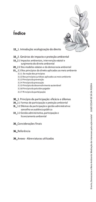 Índice


13_1. Introdução: ecologização do direito

15_2. Cenários de impacto e proteção ambiental
15_2.1 Impactos ambientais, intervenção estatal e
        surgimento do direito ambiental
20_2.2 Dos modelos estatais e da democracia ambiental
21_ 2.3 Dos princípios do direito aplicados ao meio ambiente
    2.3.1. Da noção dos princípios
    2.3.2 Dos princípios jurídicos aplicados ao meio ambiente
    2.3.3 Princípio da prevenção
    2.3.4 Princípio da precaução


                                                                JULIO CESAR DE SÁ DA ROCHA
    2.3.5 Princípio do desenvolvimento sustentável
    2.3.6 Princípio do poluidor-pagador
    2.3.7 Princípio da participação


30_3. Princípio da participação: eficácia e dilemas
30_3.1 Formas de participação e proteção ambiental
31_ 3.2 Dilemas da participação e gestão administrativa:
        conselho se audiência públi ca
33_3.3 Gestão administrativa, participação e
                                                                Direito, Democracia e Meio Ambiente: Mediação de interesses pela ação estatal




        licenciamento ambiental

35_Considerações finais

36_Referência

39_Anexo - Abreviaturas utilizadas
 