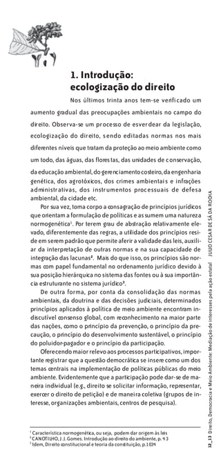 1. Introdução:
                      ecologização do direito
                      Nos últimos trinta anos tem-se verificado um
aumento gradual das preocupações ambientais no campo do
direito. Observa-se um processo de esverdear da legislação,
ecologização do direito, sendo editadas normas nos mais
diferentes níveis que tratam da proteção ao meio ambiente como
um todo, das águas, das florestas, das unidades de conservação,
da educação ambiental, do gerenciamento costeiro, da engenharia
genética, dos agrotóxicos, dos crimes ambientais e infrações
administrativas, dos instrumentos processuais de defesa

                                                                        JULIO CESAR DE SÁ DA ROCHA
ambiental, da cidade etc.
    Por sua vez, toma corpo a consagração de princípios jurídicos
que orientam a formulação de políticas e assumem uma natureza
normogenética1 . Por terem grau de abstração relativamente ele-
vado, diferentemente das regras, a utilidade dos princípios resi-
de em serem padrão que permite aferir a validade das leis, auxili-
ar da interpretação de outras normas e na sua capacidade de
integração das lacunas2. Mais do que isso, os princípios são nor-
                                                                        12_13 Direito, Democracia e Meio Ambiente: Mediação de interesses pela ação estatal




mas com papel fundamental no ordenamento jurídico devido à
sua posição hierárquica no sistema das fontes ou à sua importân-
cia estruturante no sistema jurídico3.
    De outra forma, por conta da consolidação das normas
ambientais, da doutrina e das decisões judiciais, determinados
princípios aplicados à política de meio ambiente encontram in-
discutível consenso global, com reconhecimento na maior parte
das nações, como o princípio da prevenção, o princípio da pre-
caução, o princípio do desenvolvimento sustentável, o princípio
do poluidor-pagador e o princípio da participação.
    Oferecendo maior relevo aos processos participativos, impor-
tante registrar que a questão democrática se insere como um dos
temas centrais na implementação de políticas públicas do meio
ambiente. Evidentemente que a participação pode dar-se de ma-
neira individual (e.g., direito se solicitar informação, representar,
exercer o direito de petição) e de maneira coletiva (grupos de in-
teresse, organizações ambientais, centros de pesquisa).


1
    Característica normogenética, ou seja, podem dar origem às leis
2
    CANOTILHO, J. J. Gomes. Introdução ao direito do ambiente, p. 4 3
3
    Idem, Direito constitucional e teoria da constituição, p.1034
 