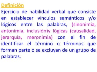 Definición
Ejercicio de habilidad verbal que consiste
en establecer vínculos semánticos y/o
lógicos entre las palabras, (sinonimia,
antonimia, inclusión)y lógicas (causalidad,
jerarquía, meronimia) con el fin de
identificar el término o términos que
forman parte o se excluyan de un grupo de
palabras.
 