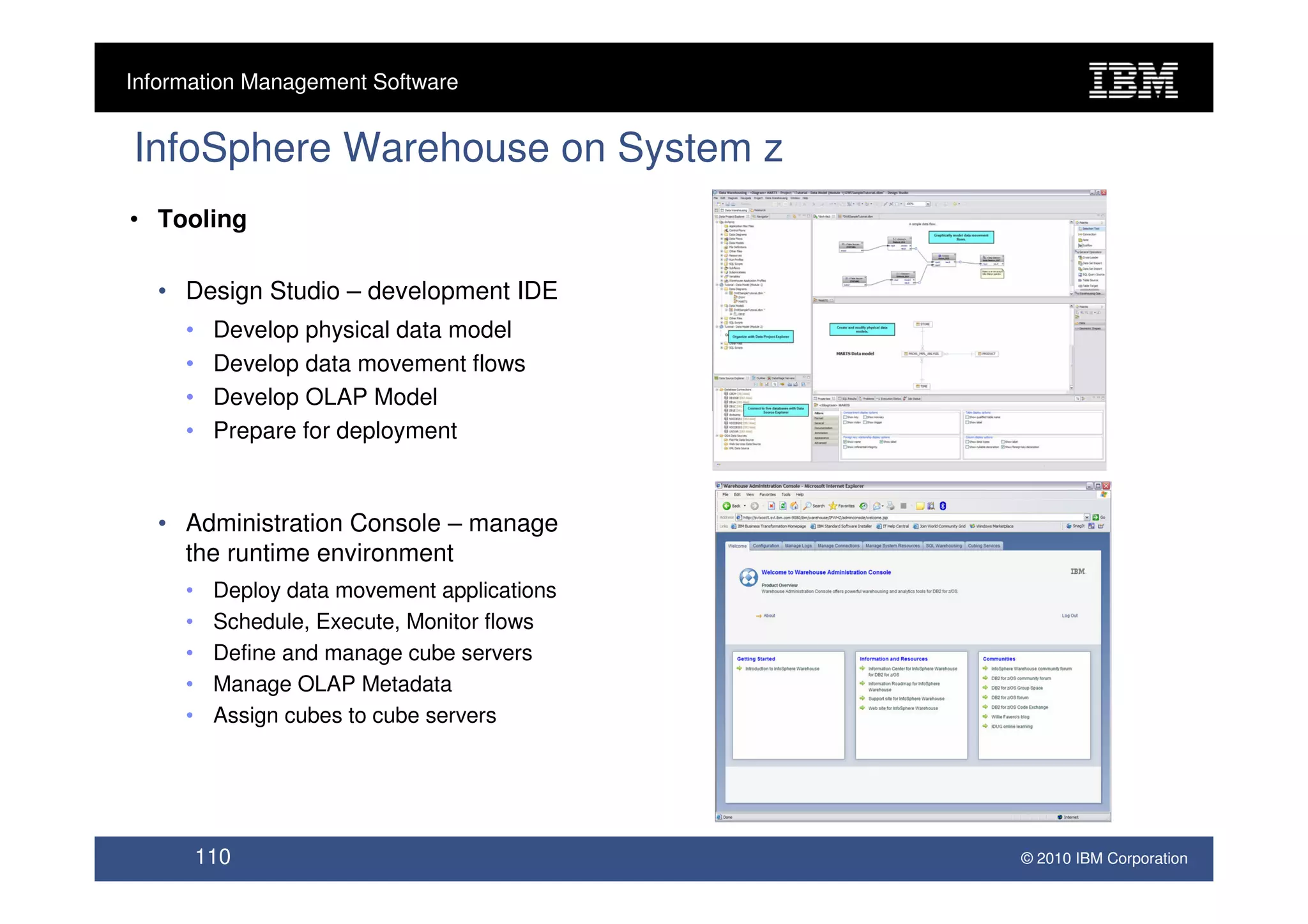 Information Management Software


InfoSphere Warehouse on System z
• Tooling

  • Design Studio – development IDE
     •    Develop physical data model
     •    Develop data movement flows
     •    Develop OLAP Model
     •    Prepare for deployment


  • Administration Console – manage
    the runtime environment
     •    Deploy data movement applications
     •    Schedule, Execute, Monitor flows
     •    Define and manage cube servers
     •    Manage OLAP Metadata
     •    Assign cubes to cube servers




         110                                  © 2010 IBM Corporation
 