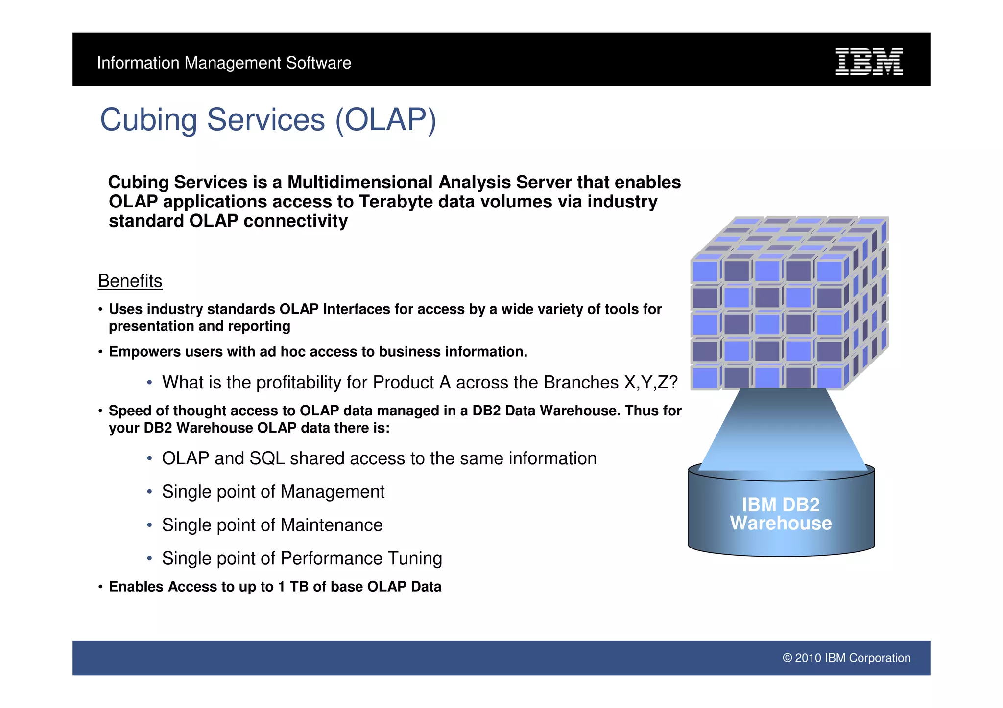 Information Management Software


Cubing Services (OLAP)
 Cubing Services is a Multidimensional Analysis Server that enables
 OLAP applications access to Terabyte data volumes via industry
 standard OLAP connectivity


Benefits
• Uses industry standards OLAP Interfaces for access by a wide variety of tools for
  presentation and reporting
• Empowers users with ad hoc access to business information.

       • What is the profitability for Product A across the Branches X,Y,Z?
• Speed of thought access to OLAP data managed in a DB2 Data Warehouse. Thus for
  your DB2 Warehouse OLAP data there is:

       • OLAP and SQL shared access to the same information
       • Single point of Management
                                                                                       IBM DB2
       • Single point of Maintenance                                                  Warehouse
       • Single point of Performance Tuning
• Enables Access to up to 1 TB of base OLAP Data



                                                                                          © 2010 IBM Corporation
 