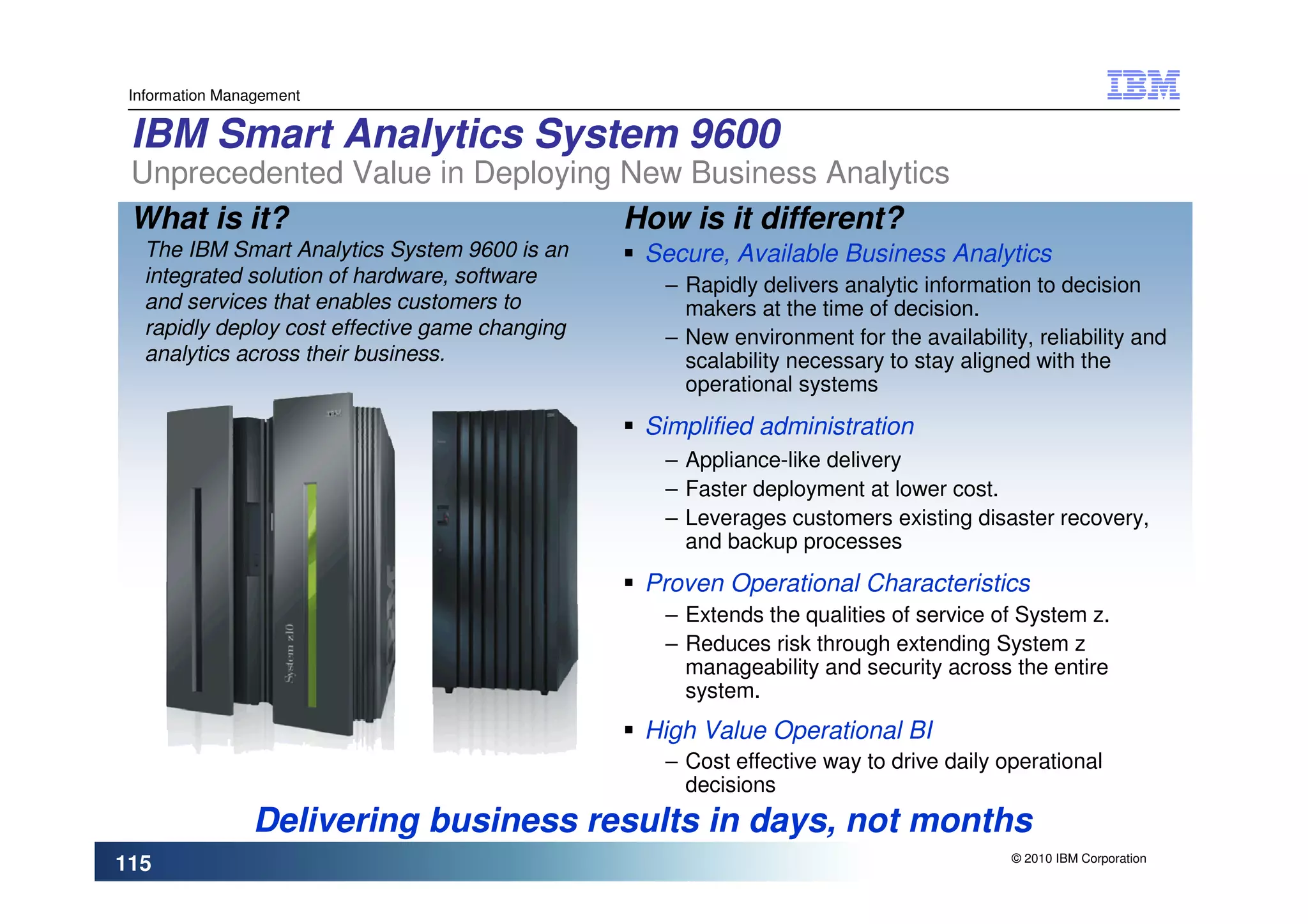 Information Management


 IBM Smart Analytics System 9600
 Unprecedented Value in Deploying New Business Analytics
 What is it?                      How is it different?
   The IBM Smart Analytics System 9600 is an     Secure, Available Business Analytics
   integrated solution of hardware, software      – Rapidly delivers analytic information to decision
   and services that enables customers to           makers at the time of decision.
   rapidly deploy cost effective game changing    – New environment for the availability, reliability and
   analytics across their business.                 scalability necessary to stay aligned with the
                                                    operational systems
                                                 Simplified administration
                                                  – Appliance-like delivery
                                                  – Faster deployment at lower cost.
                                                  – Leverages customers existing disaster recovery,
                                                    and backup processes
                                                 Proven Operational Characteristics
                                                  – Extends the qualities of service of System z.
                                                  – Reduces risk through extending System z
                                                    manageability and security across the entire
                                                    system.
                                                 High Value Operational BI
                                                  – Cost effective way to drive daily operational
                                                    decisions
                Delivering business results in days, not months
                                                                                        © 2010 IBM Corporation
115
 