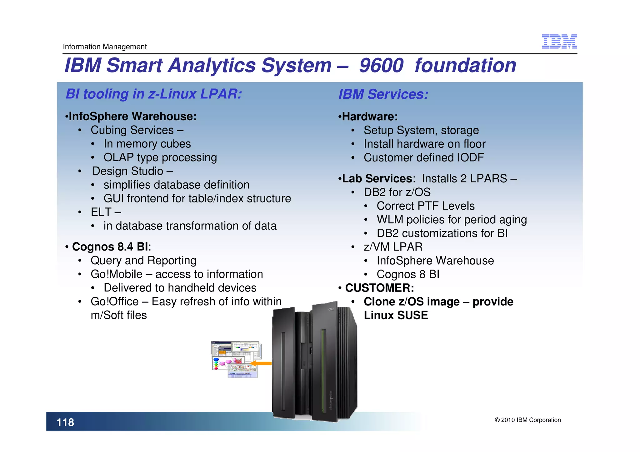 Information Management


 IBM Smart Analytics System – 9600 foundation
 BI tooling in z-Linux LPAR:                     IBM Services:
 •InfoSphere Warehouse:                          •Hardware:
    • Cubing Services –                            • Setup System, storage
      • In memory cubes                            • Install hardware on floor
      • OLAP type processing                       • Customer defined IODF
    • Design Studio –
                                                 •Lab Services: Installs 2 LPARS –
      • simplifies database definition
                                                    • DB2 for z/OS
      • GUI frontend for table/index structure
                                                      • Correct PTF Levels
    • ELT –
                                                      • WLM policies for period aging
      • in database transformation of data
                                                      • DB2 customizations for BI
 • Cognos 8.4 BI:                                   • z/VM LPAR
    • Query and Reporting                             • InfoSphere Warehouse
    • Go!Mobile – access to information               • Cognos 8 BI
      • Delivered to handheld devices            • CUSTOMER:
    • Go!Office – Easy refresh of info within       • Clone z/OS image – provide
      m/Soft files                                    Linux SUSE




                                                                                 © 2010 IBM Corporation
118
 