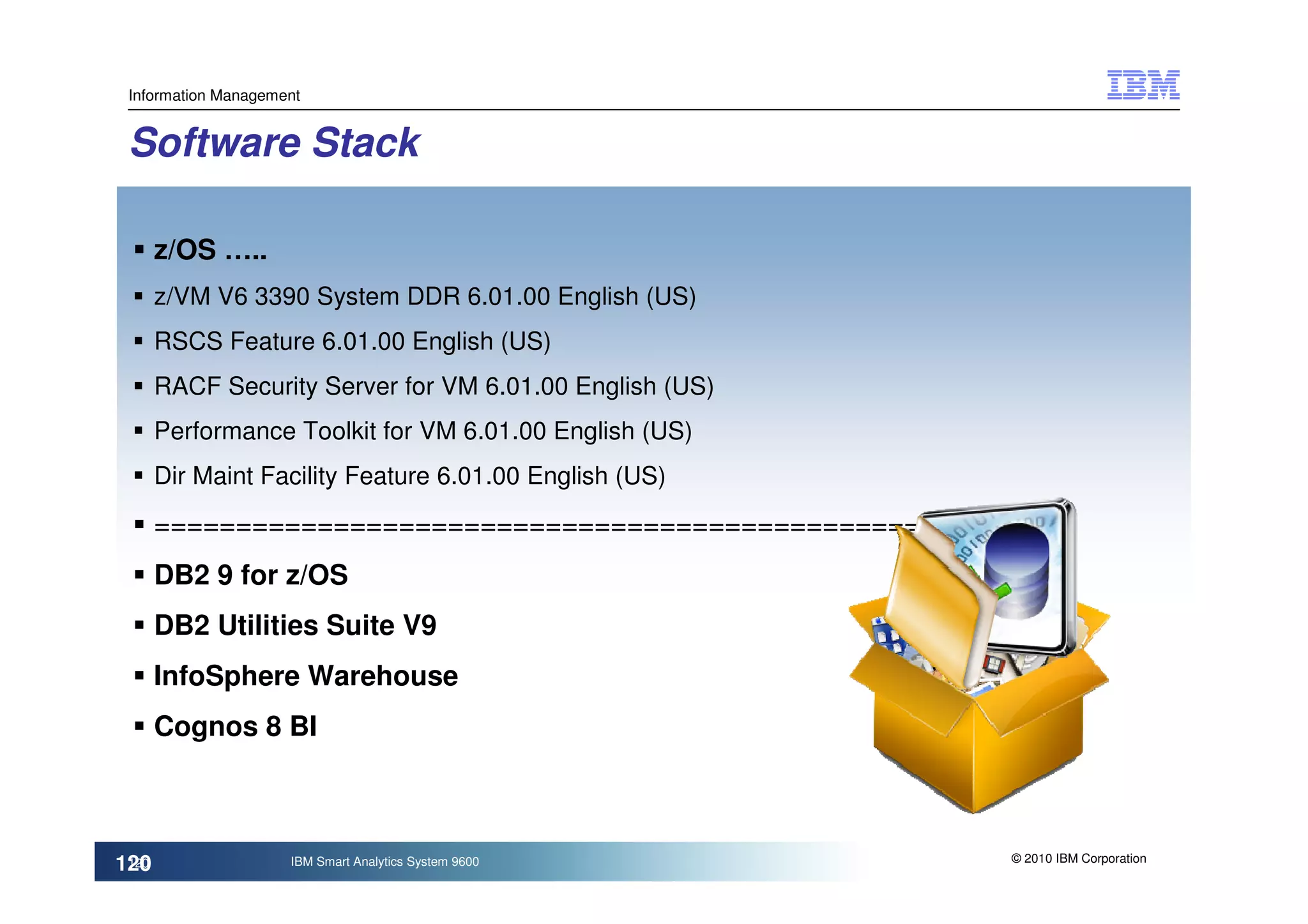 Information Management


 Software Stack

       z/OS …..
       z/VM V6 3390 System DDR 6.01.00 English (US)
       RSCS Feature 6.01.00 English (US)
       RACF Security Server for VM 6.01.00 English (US)
       Performance Toolkit for VM 6.01.00 English (US)
       Dir Maint Facility Feature 6.01.00 English (US)

       =====================================================
       DB2 9 for z/OS
       DB2 Utilities Suite V9
       InfoSphere Warehouse
       Cognos 8 BI



                                                           © 2010 IBM Corporation
120
 120                 IBM Smart Analytics System 9600
 
