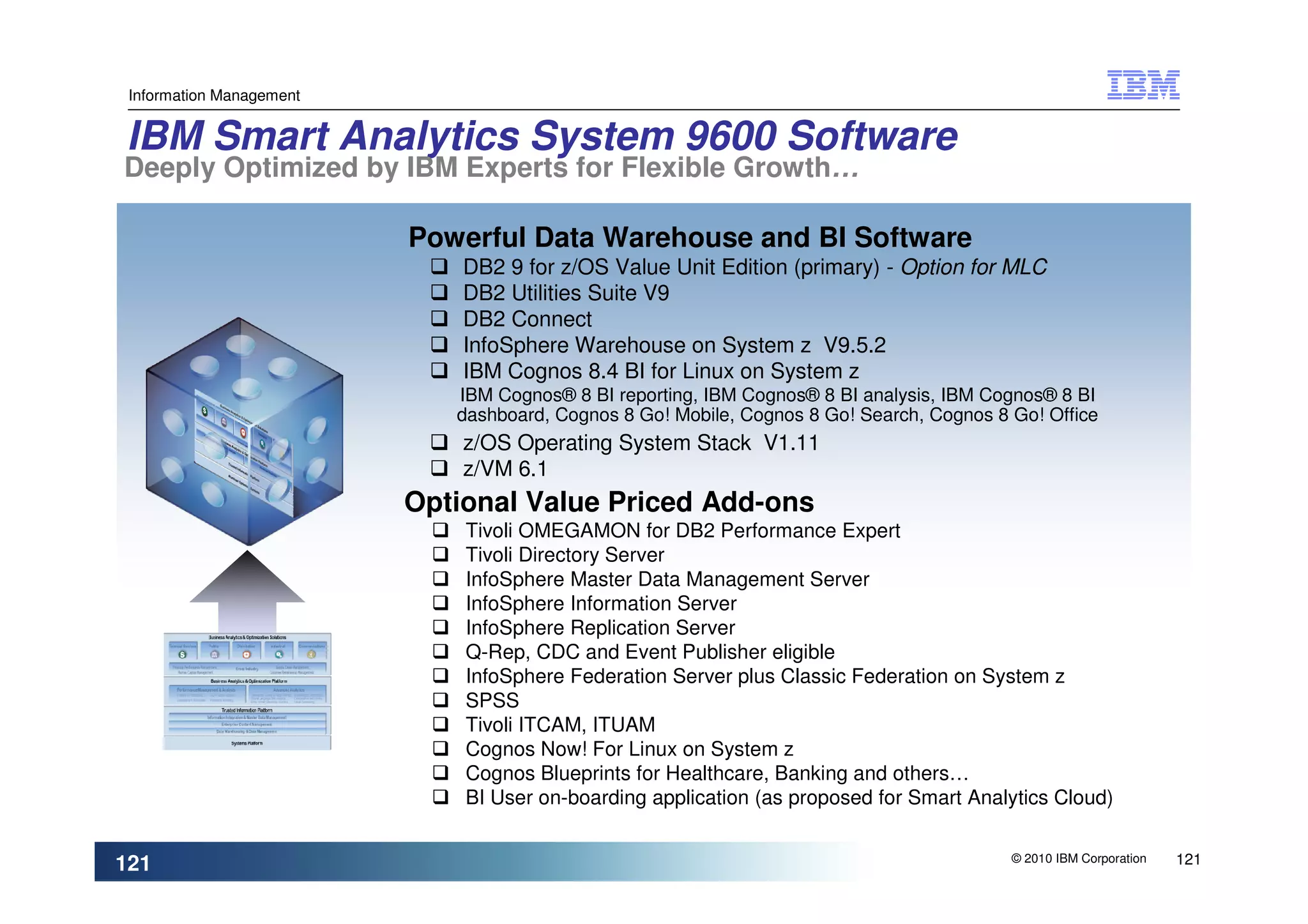 Information Management


IBM Smart Analytics System 9600 Software
Deeply Optimized by IBM Experts for Flexible Growth…

                          Powerful Data Warehouse and BI Software
                              DB2 9 for z/OS Value Unit Edition (primary) - Option for MLC
                              DB2 Utilities Suite V9
                              DB2 Connect
                              InfoSphere Warehouse on System z V9.5.2
                              IBM Cognos 8.4 BI for Linux on System z
                             IBM Cognos® 8 BI reporting, IBM Cognos® 8 BI analysis, IBM Cognos® 8 BI
                             dashboard, Cognos 8 Go! Mobile, Cognos 8 Go! Search, Cognos 8 Go! Office
                              z/OS Operating System Stack V1.11
                              z/VM 6.1
                          Optional Value Priced Add-ons
                              Tivoli OMEGAMON for DB2 Performance Expert
                              Tivoli Directory Server
                              InfoSphere Master Data Management Server
                              InfoSphere Information Server
                              InfoSphere Replication Server
                              Q-Rep, CDC and Event Publisher eligible
                              InfoSphere Federation Server plus Classic Federation on System z
                              SPSS
                              Tivoli ITCAM, ITUAM
                              Cognos Now! For Linux on System z
                              Cognos Blueprints for Healthcare, Banking and others…
                              BI User on-boarding application (as proposed for Smart Analytics Cloud)


121                                                                                        © 2010 IBM Corporation   121
 