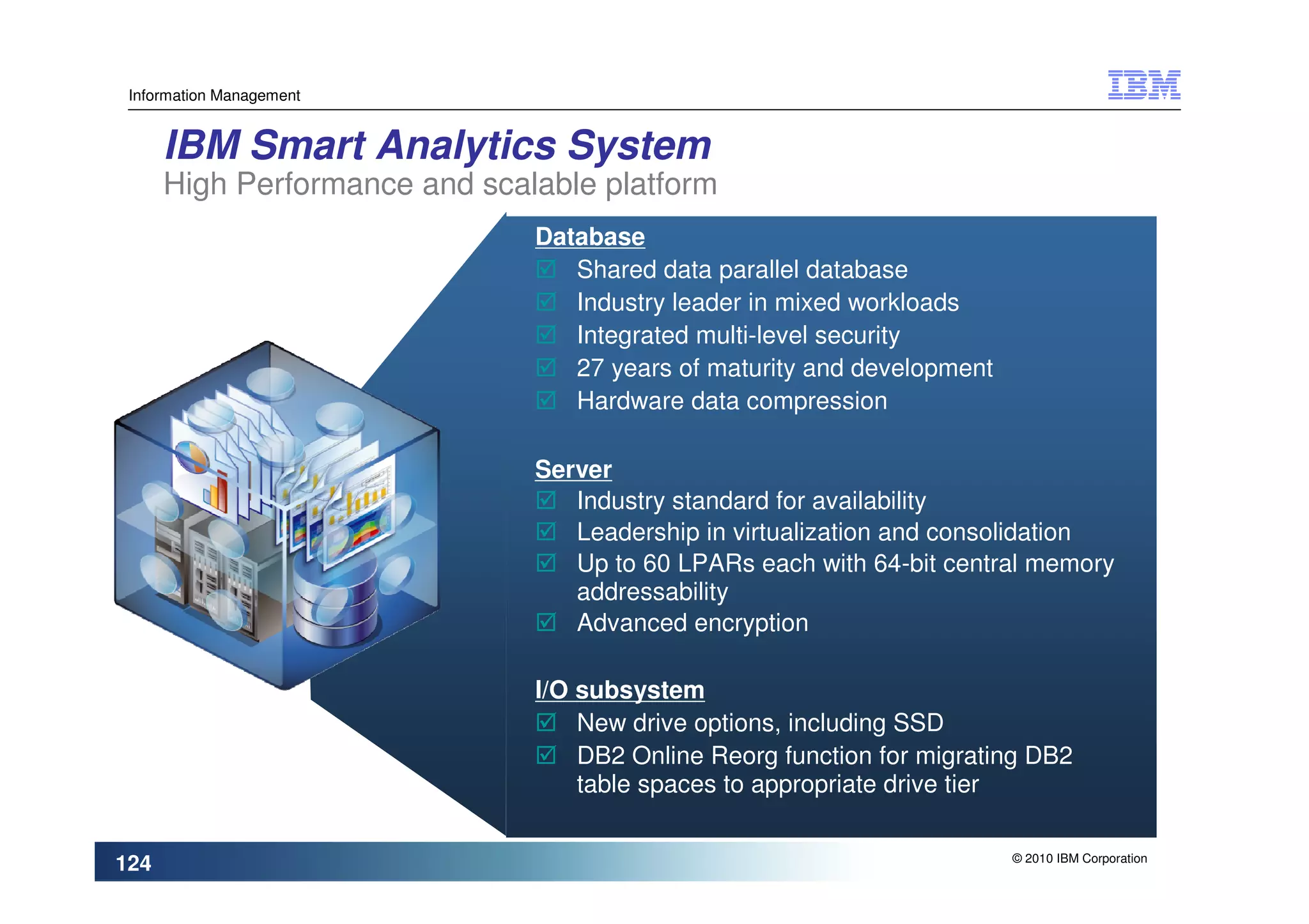 Information Management


      IBM Smart Analytics System
      High Performance and scalable platform
                               Database
                                  Shared data parallel database
                                  Industry leader in mixed workloads
                                  Integrated multi-level security
                                  27 years of maturity and development
                                  Hardware data compression

                               Server
                                  Industry standard for availability
                                  Leadership in virtualization and consolidation
                                  Up to 60 LPARs each with 64-bit central memory
                                  addressability
                                  Advanced encryption

                               I/O subsystem
                                   New drive options, including SSD
                                   DB2 Online Reorg function for migrating DB2
                                   table spaces to appropriate drive tier

                                                                         © 2010 IBM Corporation
124
 