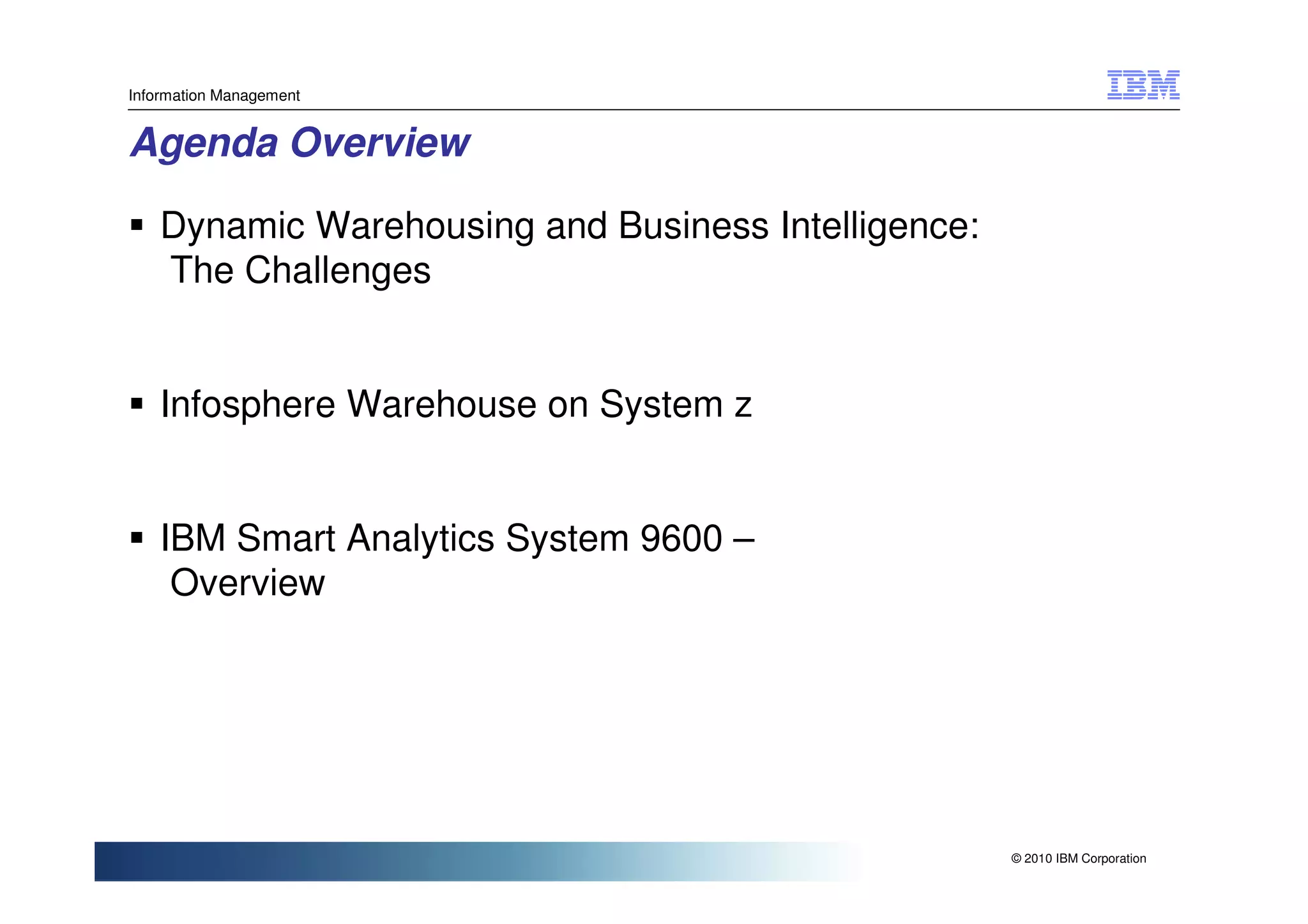 Information Management


Agenda Overview

    Dynamic Warehousing and Business Intelligence:
    The Challenges


    Infosphere Warehouse on System z


    IBM Smart Analytics System 9600 –
     Overview




                                                     © 2010 IBM Corporation
 