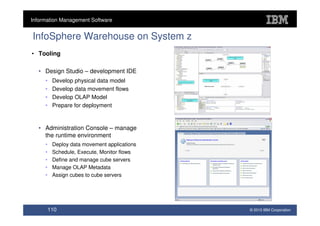 Information Management Software


InfoSphere Warehouse on System z
• Tooling

  • Design Studio – development IDE
     •    Develop physical data model
     •    Develop data movement flows
     •    Develop OLAP Model
     •    Prepare for deployment


  • Administration Console – manage
    the runtime environment
     •    Deploy data movement applications
     •    Schedule, Execute, Monitor flows
     •    Define and manage cube servers
     •    Manage OLAP Metadata
     •    Assign cubes to cube servers




         110                                  © 2010 IBM Corporation
 