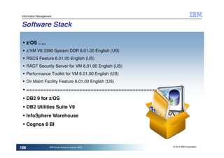 Information Management


 Software Stack

       z/OS …..
       z/VM V6 3390 System DDR 6.01.00 English (US)
       RSCS Feature 6.01.00 English (US)
       RACF Security Server for VM 6.01.00 English (US)
       Performance Toolkit for VM 6.01.00 English (US)
       Dir Maint Facility Feature 6.01.00 English (US)

       =====================================================
       DB2 9 for z/OS
       DB2 Utilities Suite V9
       InfoSphere Warehouse
       Cognos 8 BI



                                                           © 2010 IBM Corporation
120
 120                 IBM Smart Analytics System 9600
 