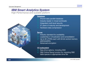Information Management


      IBM Smart Analytics System
      High Performance and scalable platform
                               Database
                                  Shared data parallel database
                                  Industry leader in mixed workloads
                                  Integrated multi-level security
                                  27 years of maturity and development
                                  Hardware data compression

                               Server
                                  Industry standard for availability
                                  Leadership in virtualization and consolidation
                                  Up to 60 LPARs each with 64-bit central memory
                                  addressability
                                  Advanced encryption

                               I/O subsystem
                                   New drive options, including SSD
                                   DB2 Online Reorg function for migrating DB2
                                   table spaces to appropriate drive tier

                                                                         © 2010 IBM Corporation
124
 