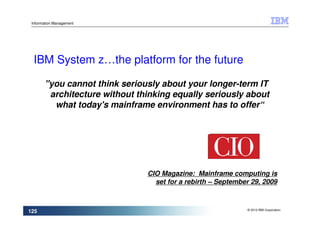 Information Management




  IBM System z…the platform for the future

        "you cannot think seriously about your longer-term IT
         architecture without thinking equally seriously about
          what today's mainframe environment has to offer“




                                CIO Magazine: Mainframe computing is
                                  set for a rebirth – September 29, 2009


                                                              © 2010 IBM Corporation
125
 