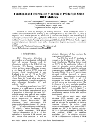 Strojniški vestnik - Journal of Mechanical Engineering 55(2009)2, 131-140 Paper received: 09.01.2009
UDC 658.511 Special issue Paper accepted: 12.03.2009
*
Corr. Author's Address: SaTCIP Ltd., Vrnja ka Banja, Serbia, dasicp@yahoo.com
131
Functional and Information Modeling of Production Using
IDEF Methods
Veis Šerifi1
- Predrag Daši 2,*
- Ratomir Je menica1
- Dragana Labovi 3
1
University of Kragujevac, Technical Faculty, a ak, Serbia
2
SaTCIP Ltd., Vrnja ka Banja, Serbia
3
High Business School, Belgrade, Serbia
Suitable CASE tools are developed for modeling processes. When building this process a
standard is used for the functional modeling of IDEF0, through the use of the BPWin tool. The family of
integrated IDEF methods presents the basic tools of some modern strategies and methodologies of
business process improvement. This paper details the functional and informational model of Investment
building of production facility using graphical language IDEF0; i.e., CASE BPWin tool. We also suggest
a context diagram, an information model and a decomposition diagram of production - investment
building.
© 2009 Journal of Mechanical Engineering. All rights reserved.
Keywords: business process, process modeling, IDEF
0 INTRODUCTION
IDEF (Integration Definition) is
represented as set of standardized methods and
family of graphical language used for
informational modeling in the field of Software
Engineering (SE), business processes and
objects, and improvement of business process.
In the frame of project ICAM (Integrated
Computer Aided Manufacturing), it was
developed at the end of 1970 as the IDEF
(ICAM Definition) standard, by the USAF
(United States Air Force), whose goal was to
improve manufacturing production productivity
using Information Technology (IT) and
modeling [1] to [7].
The goal of these newly developed IDEF
techniques is to enable experts to comprehend
problems from different viewpoints and levels
of abstraction. In this regard, integrated IDEF
methods present basic tools of some modern
strategies and methodologies of business
process improvement, for example: BPR
(Business Process Reengineering), CPI
(Continuous Process Improvement), IPD
(Integrated Product Development), JIT (Just-in-
Time), PPC (Production Planning and Control),
QFD (Quality Function Deployment), TQM
(Total Quality Management), TPM (Total
Productive Maintenance), etc. [6] to [14]. The
application of integrated IDEF methods can
solve narrow class problems, as well as
eliminate deficiencies of these problems by
proposing general methods.
Ang. C.L. Luo et al. [7] conducted a
research on the development of a Knowledge-
based Manufacturing Modeling System based
on IDEF0 for the metal-cutting industry. A
model for integrating process planning and
production planning and control in machining
processes was reviewed by Ciurana, J. et al. [8].
Hernandez-Matias, J.C. et al. [9] reported on an
integrated modeling framework to support
manufacturing system diagnosis for continuous
improvement. Kang, H.W. et al. [10]
commented on a unified representation of the
physical process and information system. The
development of a novel simulation modeling
system for distributed manufacturing was
presented by Qin, S.F. et al. [11]. Eldabi, T. et
al [12] made an evaluation of tools for modeling
manufacturing systems design with multiple
levels of detail.
Strong software support exists, which
integrates IDEF methods, and enables
connection of IDEF methods with other tools,
such as software for simulation of business
processes, software for activity based
management of costs etc. Some integrated IDEF
methods are: IDEF0 for function modeling,
IDEF1 for information modeling, IDEF1X for
data modeling, IDEF2 for modeling
simulations, IDEF3 for modeling processes,
IDEF4 for object-oriented projecting, IDEF14
 