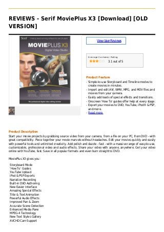 REVIEWS - Serif MoviePlus X3 [Download] [OLD
VERSION]
ViewUserReviews
Average Customer Rating
3.1 out of 5
Product Feature
Simple-to-use Storyboard and Timeline modes toq
create movies in minutes.
Import and edit AVI, WMV, MPG, and MOV files andq
movies from your camera.
Easily add loads of special effects and transitions.q
Onscreen 'How To' guides offer help at every stage.q
Export your movies to DVD, YouTube, iPod® & PSP,q
and more.
Read moreq
Product Description
Start your movie projects by grabbing source video from your camera, from a file on your PC, from DVD - with
great compatibility. Piece together your movie marvels without headaches. Edit your movies quickly and easily
with powerful tools and unlimited creativity. Add polish and dazzle - fast - with a massive range of easy-to-use,
customizable, professional video and audio effects. Share your video with anyone, anywhere. Get your video
online with YouTube, fast. Save in all popular formats and even burn straight to DVD.
MoviePlus X3 gives you:
Storyboard Mode
'How To' Guides
YouTube Upload
iPod & PSP Exports
Narration Recording
Built-in DVD Authoring
New Easier Interface
Amazing Special Effects
Title & Text Animation
Powerful Audio Effects
Improved Pan & Zoom
Accurate Scene Detection
Enhanced Media Pane
MPEG-4 Technology
New Text Styles Gallery
AVCHD Cam Support
 