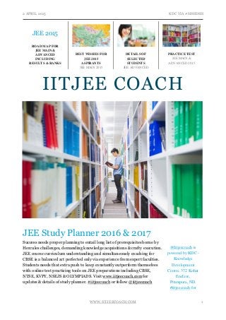 2 APRIL 2015 KDC VIA #HSHDSH
WWW.IITJEECOACH.COM 1
JEE Study Planner 2016 & 2017
Success needs proper planning to entail long list of prerequisites borne by
Hercules challenges, demanding knowledge acquisitions & crafty execution.
JEE course curriculum understanding and simultaneously coaching for
CBSE is a balanced act perfected only via experience from expert faculties.
Students needs that extra push to keep constantly outperform themselves
with online test practicing tools on JEE preparations including CBSE,
NTSE, KVPY, NSEJS & OLYMPIADS. Visit www.iitjeecoach.com for
updates & details of study planner. #iitjeecoach or follow @iitjeecoach
JEE 2015
ROAD MAP FOR
JEE MAIN &
ADVANCED
INCLUDING
RESULTS & RANKS
BEST WISHES FOR
JEE 2015
ASPIRANTS
JEE MAIN 2015
DETAILS OF
SELECTED
STUDENTS
JEE ADVANCED
2015
PRACTICE TEST
JEE MAIN &
ADVANCED 2015
@Iitjeecoach is
powered by KDC -
Knowledge
Development
Centre. 372 Kohat
Enclave,
Pitampura, ND.
#iitjeecoach for
more.
IITJEE COACH
 