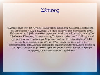 Σέριφος
Η Σέριφος είναι νησί του Αιγαίου Πελάγους που ανήκει στις Κυκλάδες. Πρωτεύουσα
του νησιού είναι η Χώρα (ή Σέριφος), η οποία είναι χτισμένη σε υψόμετρο 200 μ.
Επίνειο είναι το Λιβάδι, ενώ άλλοι μεγάλοι οικισμοί είναι ο Κουταλάς, το Μεγάλο
Λιβάδι και ο Κένταρχος. Η επιφάνειά της Σερίφου εκτιμάται στα 75,207 τ.χλμ. ενώ
έχει μήκος ακτών 83 χιλιόμετρα. Στην απογραφή του 2011 είχε πληθυσμό 1.420
άτομα. Το νησί άκμασε στα τέλη του 19ου - αρχές του 20ου αιώνα, όταν
εγκαταστάθηκαν μεταλλευτικές εταιρίες που εκμεταλλεύονταν το πλούσιο υπέδαφός
του. Αργότερα όμως τα μεταλλεία εγκαταλείφθηκαν, επειδή η εξόρυξη κρίθηκε
ασύμφορη, και αρκετοί οικισμοί ερημώθηκαν.
 