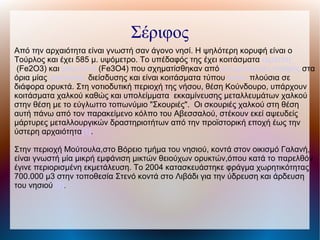 Σέριφος
Από την αρχαιότητα είναι γνωστή σαν άγονο νησί. Η ψηλότερη κορυφή είναι ο
Τούρλος και έχει 585 μ. υψόμετρο. Το υπέδαφός της έχει κοιτάσματα αιματίτη
(Fe2O3) και μαγνητίτη (Fe3O4) που σχηματίσθηκαν απόμεταμόρφωση επαφής στα
όρια μίας γρανιτικής διείσδυσης και είναι κοιτάσματα τύπου skarn πλούσια σε
διάφορα ορυκτά. Στη νοτιοδυτική περιοχή της νήσου, θέση Κούνδουρο, υπάρχουν
κοιτάσματα χαλκού καθώς και υπολείμματα εκκαμίνευσης μεταλλευμάτων χαλκού
στην θέση με το εύγλωττο τοπωνύμιο "Σκουριές". Οι σκουριές χαλκού στη θέση
αυτή πάνω από τον παρακείμενο κόλπο του Αβεσσαλού, στέκουν εκεί αψευδείς
μάρτυρες μεταλλουργικών δραστηριοτήτων από την προϊστορική εποχή έως την
ύστερη αρχαιότητα[1].
Στην περιοχή Μούτουλα,στο Βόρειο τμήμα του νησιού, κοντά στον οικισμό Γαλανή,
είναι γνωστή μία μικρή εμφάνιση μικτών θειούχων ορυκτών,όπου κατά το παρελθόν
έγινε περιορισμένη εκμετάλευση. Το 2004 κατασκευάστηκε φράγμα χωρητικότητας
700.000 μ3 στην τοποθεσία Στενό κοντά στο Λιβάδι για την ύδρευση και άρδευση
του νησιού [2].
 