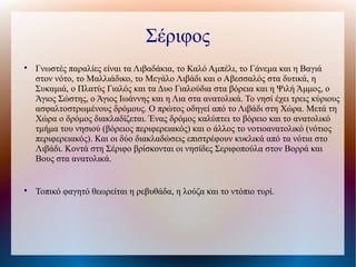 Σέριφος

Γνωστές παραλίες είναι τα Λιβαδάκια, το Καλό Αμπέλι, το Γάνεμα και η Βαγιά
στον νότο, το Μαλλιάδικο, το Μεγάλο Λιβάδι και ο Αβεσσαλός στα δυτικά, η
Συκαμιά, ο Πλατύς Γιαλός και τα Δυο Γιαλούδια στα βόρεια και η Ψιλή Άμμος, ο
Άγιος Σώστης, ο Άγιος Ιωάννης και η Λια στα ανατολικά. Το νησί έχει τρεις κύριους
ασφαλτοστρωμένους δρόμους. Ο πρώτος οδηγεί από το Λιβάδι στη Χώρα. Μετά τη
Χώρα ο δρόμος διακλαδίζεται. Ένας δρόμος καλύπτει το βόρειο και το ανατολικό
τμήμα του νησιού (βόρειος περιφερειακός) και ο άλλος το νοτιοανατολικό (νότιος
περιφερειακός). Και οι δύο διακλαδώσεις επιστρέφουν κυκλικά από τα νότια στο
Λιβάδι. Κοντά στη Σέριφο βρίσκονται οι νησίδες Σεριφοπούλα στον Βορρά και
Βους στα ανατολικά.

Τοπικό φαγητό θεωρείται η ρεβυθάδα, η λούζα και το ντόπιο τυρί.
 