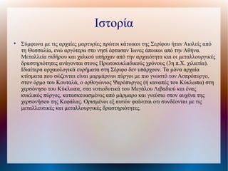 Ιστορία

Σύμφωνα με τις αρχαίες μαρτυρίες πρώτοι κάτοικοι της Σερίφου ήταν Αιολείς από
τη Θεσσαλία, ενώ αργότερα στο νησί έφτασαν Ίωνες άποικοι από την Αθήνα.
Μεταλλεία σιδήρου και χαλκού υπήρχαν από την αρχαιότητα και οι μεταλλουργικές
δραστηριότητες ανάγονται στους Πρωτοκυκλαδικούς χρόνους (3η π.Χ. χιλιετία).
Ιδιαίτερα αρχαιολογικά ευρήματα στη Σέριφο δεν υπάρχουν. Τα μόνα αρχαία
κτίσματα που σώζονται είναι μαρμάρινοι πύργοι με πιο γνωστό τον Ασπρόπυργο,
στον όρμο του Κουταλά, ο ορθογώνιος Ψαρόπυργος (ή καναπές του Κύκλωπα) στη
χερσόνησο του Κύκλωπα, στα νοτιοδυτικά του Μεγάλου Λιβαδιού και ένας
κυκλικός πύργος, κατασκευασμένος από μάρμαρο και γνεύσιο στον αυχένα της
χερσονήσου της Κεφάλας. Ορισμένοι εξ αυτών φαίνεται οτι συνδέονται με τις
μεταλλευτικές και μεταλλουργικές δραστηριότητες.
 
