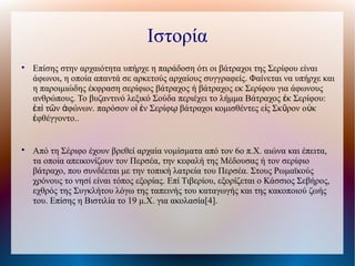 Ιστορία

Επίσης στην αρχαιότητα υπήρχε η παράδοση ότι οι βάτραχοι της Σερίφου είναι
άφωνοι, η οποία απαντά σε αρκετούς αρχαίους συγγραφείς. Φαίνεται να υπήρχε και
η παροιμιώδης έκφραση σερίφιος βάτραχος ή βάτραχος εκ Σερίφου για άφωνους
ανθρώπους. Το βυζαντινό λεξικό Σούδα περιέχει το λήμμα Βάτραχος κ Σερίφου:ἐ
π τ ν φώνων. παρόσον ο ν Σερίφ βάτραχοι κομισθέντες ε ς Σκ ρον ο κἐ ὶ ῶ ἀ ἱ ἐ ῳ ἰ ῦ ὐ
φθέγγοντο..ἐ

Από τη Σέριφο έχουν βρεθεί αρχαία νομίσματα από τον 6ο π.Χ. αιώνα και έπειτα,
τα οποία απεικονίζουν τον Περσέα, την κεφαλή της Μέδουσας ή τον σερίφιο
βάτραχο, που συνδέεται με την τοπική λατρεία του Περσέα. Στους Ρωμαϊκούς
χρόνους το νησί είναι τόπος εξορίας. Επί Τιβερίου, εξορίζεται ο Κάσσιος Σεβήρος,
εχθρός της Συγκλήτου λόγω της ταπεινής του καταγωγής και της κακοποιού ζωής
του. Επίσης η Βιστιλία το 19 μ.Χ. για ακολασία[4].
 