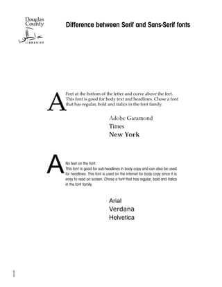 Difference between Serif and Sans-Serif fonts




         A
             Feet at the bottom of the letter and curve above the feet.
             This font is good for body text and headlines. Chose a font
             that has regular, bold and italics in the font family.


                                         Adobe Garamond
                                         Times
                                         New York




         A   No feet on the font.
             This font is good for sub-headlines in body copy and can also be used
             for headlines. This font is used on the internet for body copy since it is
             easy to read on screen. Chose a font that has regular, bold and italics
             in the font family.


                                         Arial
                                         Verdana
                                         Helvetica
SO0208