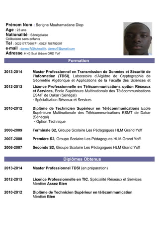 Prénom Nom : Serigne Mouhamadane Diop 
Age : 23 ans 
Nationalité : Sénégalaise 
Célibataire sans enfants 
Tel : 00221777090671, 00221706792097 
e-mail : danecr7@hotmail.fr, danecr7@gmail.com 
Adresse: H 43 Scat Urbam GRD Yoff 
Formation 
2013-2014 
Master Professionnel en Transmission de Données et Sécurité de l’Information (TDSI), Laboratoire d’Algèbre de Cryptographie de Géométrie Algébrique et Applications de la Faculté des Sciences et Techniques, Université Cheikh Anta Diop 
2012-2013 
Licence Professionnelle en Télécommunications option Réseaux et Services, Ecole Supérieure Multinationale des Télécommunications ESMT de Dakar (Sénégal) 
- Spécialisation Réseaux et Services 
2010-2012 
Diplôme de Technicien Supérieur en Télécommunications Ecole Supérieure Multinationale des Télécommunications ESMT de Dakar (Sénégal) 
- Option Technique 
2008-2009 
Terminale S2, Groupe Scolaire Les Pédagogues HLM Grand Yoff 
2007-2008 
Première S2, Groupe Scolaire Les Pédagogues HLM Grand Yoff 
2006-2007 
Seconde S2, Groupe Scolaire Les Pédagogues HLM Grand Yoff 
Diplômes Obtenus 
2013-2014 
Master Professionnel TDSI (en préparation) 
2012-2013 
Licence Professionnelle en TIC, Spécialité Réseaux et Services 
Mention Assez Bien 
2010-2012 
Diplôme de Technicien Supérieur en télécommunication 
Mention Bien 
 