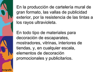 En la producción de cartelería mural de gran formato, las vallas de publicidad exterior, por la resistencia de las tintas a los rayos ultravioleta. En todo tipo de materiales para decoración de escaparates, mostradores, vitrinas, interiores de tiendas, y, en cualquier escala, elementos de decoración promocionales y publicitarios. Serigrafía 
