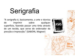 Serigrafia“A serigrafia é, basicamente, a arte e técnica de imprimir sobre qualquer superfície, fazendo passar uma tinta através de um tecido, que serve de ordenador da pressão e impressão.” (SABOYA, Wagner)