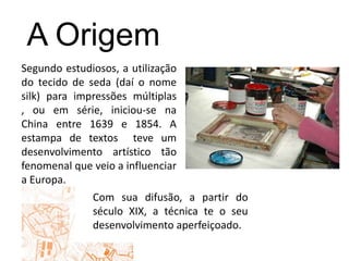 A OrigemSegundo estudiosos, a utilização do tecido de seda (daí o nome silk) para impressões múltiplas , ou em série, iniciou-se na China entre 1639 e 1854. A estampa de textos  teve um desenvolvimento artístico tão fenomenal que veio a influenciar a Europa.Com sua difusão, a partir do século XIX, a técnica te o seu desenvolvimento aperfeiçoado.