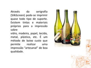 Através da serigrafia (SilkScreen) pode-se imprimir quase todo tipo de suporte. Existem tintas e materiais próprios para a impressão sobre vidro, madeira, papel, tecido, metal, plástico, etc. É um método de baixo custo que permite realizar uma impressão “artesanal” de boa qualidade. 