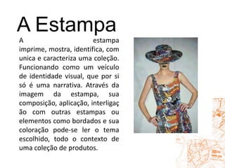 A EstampaA estampa imprime, mostra, identifica, comunica e caracteriza uma coleção. Funcionando como um veículo de identidade visual, que por si só é uma narrativa. Através da imagem da estampa, sua composição, aplicação, interligação com outras estampas ou elementos como bordados e sua coloração pode-se ler o tema escolhido, todo o contexto de uma coleção de produtos.