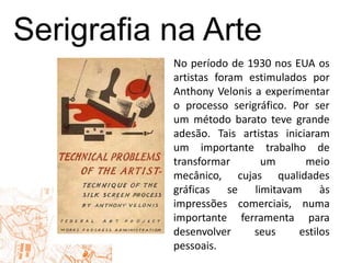 Serigrafiana ArteNo período de 1930 nos EUA os artistas foram estimulados por Anthony Velonis a experimentar o processo serigráfico. Por ser um método barato teve grande adesão. Tais artistas iniciaram um importante trabalho de transformar um meio mecânico, cujas qualidades gráficas se limitavam às impressões comerciais, numa importante ferramenta para desenvolver seus estilos pessoais.