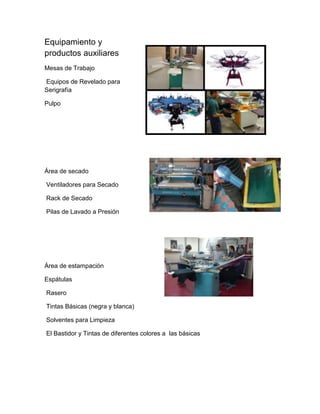 Equipamiento y
productos auxiliares
Mesas de Trabajo

Equipos de Revelado para
Serigrafía

Pulpo




Área de secado

Ventiladores para Secado

Rack de Secado

Pilas de Lavado a Presión




Área de estampación

Espátulas

Rasero

Tintas Básicas (negra y blanca)

Solventes para Limpieza

El Bastidor y Tintas de diferentes colores a las básicas
 