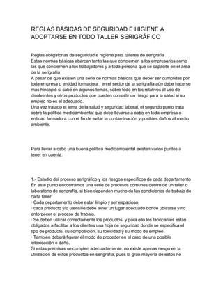 REGLAS BÁSICAS DE SEGURIDAD E HIGIENE A
ADOPTARSE EN TODO TALLER SERIGRÁFICO


Reglas obligatorias de seguridad e higiene para talleres de serigrafía
Estas normas básicas abarcan tanto las que conciernen a los empresarios como
las que conciernen a los trabajadores y a toda persona que se capacite en el área
de la serigrafía
A pesar de que existen una serie de normas básicas que deber ser cumplidas por
toda empresa o entidad formadora , en el sector de la serigrafía aún debe hacerse
más hincapié si cabe en algunos temas, sobre todo en los relativos al uso de
disolventes y otros productos que pueden consistir un riesgo para la salud si su
empleo no es el adecuado.
Una vez tratado el tema de la salud y seguridad laboral, el segundo punto trata
sobre la política medioambiental que debe llevarse a cabo en toda empresa o
entidad formadora con el fin de evitar la contaminación y posibles daños al medio
ambiente.




Para llevar a cabo una buena política medioambiental existen varios puntos a
tener en cuenta:




1.- Estudio del proceso serigráfico y los riesgos específicos de cada departamento
En este punto encontramos una serie de procesos comunes dentro de un taller o
laboratorio de serigrafía, si bien dependen mucho de las condiciones de trabajo de
cada taller:
· Cada departamento debe estar limpio y ser espacioso,
· cada producto y/o utensilio debe tener un lugar adecuado donde ubicarse y no
entorpecer el proceso de trabajo.
· Se deben utilizar correctamente los productos, y para ello los fabricantes están
obligados a facilitar a los clientes una hoja de seguridad donde se especifica el
tipo de producto, su composición, su toxicidad y su modo de empleo.
· También deberá figurar el modo de proceder en el caso de una posible
intoxicación o daño.
Si estas premisas se cumplen adecuadamente, no existe apenas riesgo en la
utilización de estos productos en serigrafía, pues la gran mayoría de estos no
 