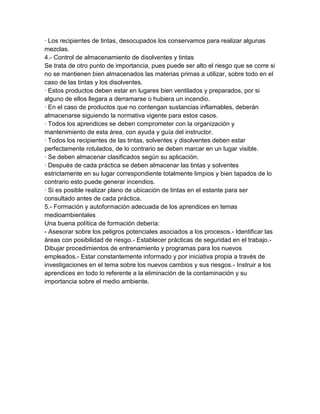 · Los recipientes de tintas, desocupados los conservamos para realizar algunas
mezclas.
4.- Control de almacenamiento de disolventes y tintas
Se trata de otro punto de importancia, pues puede ser alto el riesgo que se corre si
no se mantienen bien almacenados las materias primas a utilizar, sobre todo en el
caso de las tintas y los disolventes.
· Estos productos deben estar en lugares bien ventilados y preparados, por si
alguno de ellos llegara a derramarse o hubiera un incendio.
· En el caso de productos que no contengan sustancias inflamables, deberán
almacenarse siguiendo la normativa vigente para estos casos.
· Todos los aprendices se deben comprometer con la organización y
mantenimiento de esta área, con ayuda y guía del instructor.
· Todos los recipientes de las tintas, solventes y disolventes deben estar
perfectamente rotulados, de lo contrario se deben marcar en un lugar visible.
· Se deben almacenar clasificados según su aplicación.
· Después de cada práctica se deben almacenar las tintas y solventes
estrictamente en su lugar correspondiente totalmente limpios y bien tapados de lo
contrario esto puede generar incendios.
· Si es posible realizar plano de ubicación de tintas en el estante para ser
consultado antes de cada práctica.
5.- Formación y autoformación adecuada de los aprendices en temas
medioambientales
Una buena política de formación debería:
- Asesorar sobre los peligros potenciales asociados a los procesos.- Identificar las
áreas con posibilidad de riesgo.- Establecer prácticas de seguridad en el trabajo.-
Dibujar procedimientos de entrenamiento y programas para los nuevos
empleados.- Estar constantemente informado y por iniciativa propia a través de
investigaciones en el tema sobre los nuevos cambios y sus riesgos.- Instruir a los
aprendices en todo lo referente a la eliminación de la contaminación y su
importancia sobre el medio ambiente.
 