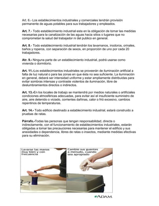 Art. 6.- Los establecimientos industriales y comerciales tendrán provisión
permanente de aguas potables para sus trabajadores y empleados.

Art. 7.- Todo establecimiento industrial esta en la obligación de tomar las medidas
necesarias para la canalización de las aguas hacia sitios o lugares que no
comprometan la salud del trabajador ni del publico en general.

Art. 8.- Todo establecimiento industrial tendrán los lavamanos, inodoros, orinales,
baños y roperos, con separación de sexos, en proporción de uno por cada 20
trabajadores.

Atr. 9.- Ninguna parte de un establecimiento industrial, podrá usarse como
vivienda o dormitorio.

Art. 11.-Los establecimientos industriales se proveerán de iluminación artificial a
falta de luz natural o para las zonas en que ésta no sea suficiente. La iluminación
en general, deberá ser intensidad uniforme y estar ampliamente distribuidas para
evitar sombras intensas y contraste violentos de iluminación, libre de
deslumbramientos directos o indirectos.

Art. 13.-En los locales de trabajo se mantendrá por medios naturales o artificiales
condiciones atmosféricas adecuadas, para evitar así el insuficiente suministro de
aire, aire detenido o viciado, corrientes dañinas, calor o frió excesivo, cambios
repentinos de temperaturas.

Art. 14.- Todo edificio destinado a establecimiento industrial, estará construido a
pruebas de ratas.

Párrafo.-Todas las personas que tengan responsabilidad, directa o
indirectamente, con el funcionamiento de establecimientos industriales, estarán
obligadas a tomar las precauciones necesarias para mantener el edificio y sus
anexidades o dependencia, libres de ratas o insectos, mediante medidas efectivas
para su eliminación.
 