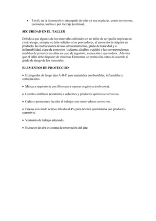 Textil; en la decoración y estampado de telas ya sea en piezas, como en remeras,
       camisetas, toallas o por metraje (cortinas).

SEGURIDAD EN EL TALLER

Debido a que algunos de los materiales utilizados en un taller de serigrafía implican un
cierto riesgo, siempre se debe solicitar a los proveedores, al momento de adquirir un
producto, las instrucciones de uso, almacenamiento, grado de toxicidad y o
inflamabilidad, clase de corrosivo (oxìdante, alcalino o ácido) y las correspondientes
medidas de primeros auxilios en caso de ingestión, aspiración o quemadura. .Además
que el taller debe disponer de mínimos Elementos de protección, estos de acuerdo al
grado de riesgo de los materiales.

ELEMENTOS DE PROTECCIÓN

  Extinguidor de fuego tipo A-B-C para materiales combustibles, inflamables y
cortocircuitos

  Máscara respiratoria con filtros para vapores orgánicos (solventes).

  Guantes sintéticos resistentes a solventes y productos químicos corrosivos.

  Gafas o protectores faciales al trabajar con removedores corrosivos.

  Envase con ácido acético diluido al 4% para detener quemaduras con productos
corrosivos

  Vestuario de trabajo adecuado.

  Extractor de aire o sistema de renovación del aire.
 