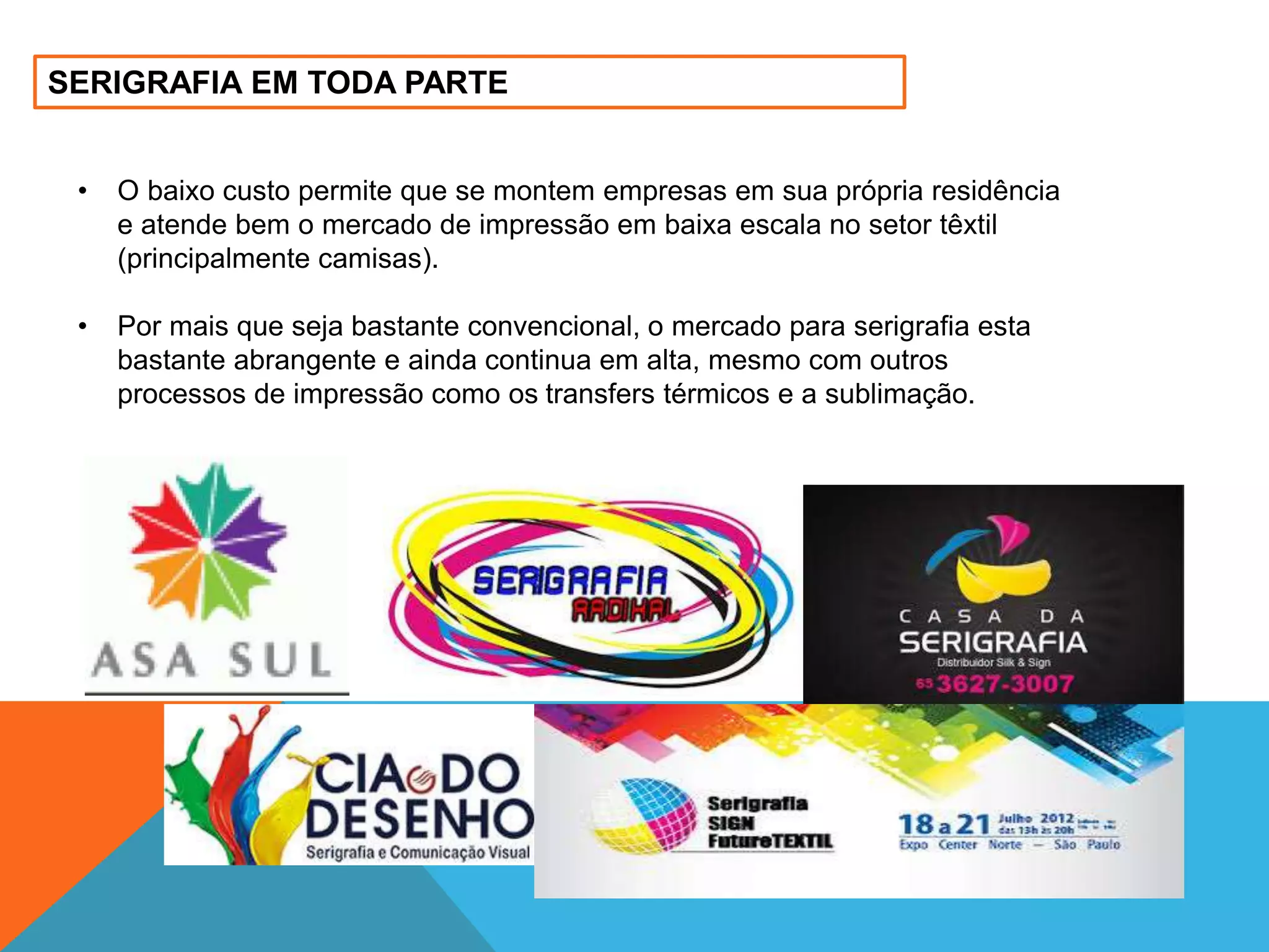 SERIGRAFIA EM TODA PARTE 
• O baixo custo permite que se montem empresas em sua própria residência 
e atende bem o mercado de impressão em baixa escala no setor têxtil 
(principalmente camisas). 
• Por mais que seja bastante convencional, o mercado para serigrafia esta 
bastante abrangente e ainda continua em alta, mesmo com outros 
processos de impressão como os transfers térmicos e a sublimação. 
 