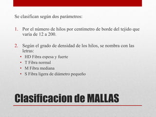 Clasificacion de MALLAS
Se clasifican según dos parámetros:
1. Por el número de hilos por centímetro de borde del tejido que
varía de 12 a 200.
2. Según el grado de densidad de los hilos, se nombra con las
letras:
• HD Fibra espesa y fuerte
• T Fibra normal
• M Fibra mediana
• S Fibra ligera de diámetro pequeño
 