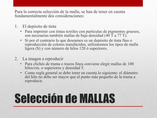 Selección de MALLAS
Para la correcta selección de la malla, se han de tener en cuenta
fundamentalmente dos consideraciones:
1. El depósito de tinta
• Para imprimir con tintas textiles con partículas de pigmentos gruesos,
son necesarias también mallas de baja densidad (40 T a 77 T).
• Si por el contrario lo que deseamos es un depósito de tinta fino o
reproducción de colores translúcidos, utilizaremos los tipos de malla
ligera (S) y con número de hilos 120 ó superiores.
2. La imagen a reproducir
• Para clichés de trama o trazos finos conviene elegir mallas de 100
hilos/cm. o superiores y densidad T.
• Como regla general se debe tener en cuenta lo siguiente: el diámetro
del hilo no debe ser mayor que el punto más pequeño de la trama a
reproducir.
 