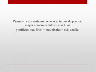 Piensa en estos orificios como si se tratase de píxeles:
mayor número de hilos = más hilos
y orificios más finos = más píxeles = más detalle.
 