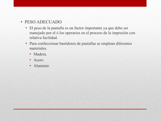 • PESO ADECUADO
• El peso de la pantalla es un factor importante ya que debe ser
manejado por el ó los operarios en el proceso de la impresión con
relativa facilidad.
• Para confeccionar bastidores de pantallas se emplean diferentes
materiales.
• Madera.
• Acero
• Aluminio
 