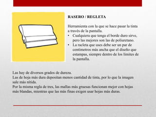 RASERO / REGLETA
Herramienta con la que se hace pasar la tinta
a través de la pantalla.
• Cualquiera que tenga el borde duro sirve,
pero las mejores son las de poliuretano.
• La racleta que uses debe ser un par de
centímetros más ancha que el diseño que
estampas, siempre dentro de los límites de
la pantalla.
Las hay de diversos grados de dureza.
Las de hoja más dura depositan menos cantidad de tinta, por lo que la imagen
sale más nítida.
Por la misma regla de tres, las mallas más gruesas funcionan mejor con hojas
más blandas, mientras que las más finas exigen usar hojas más duras.
 