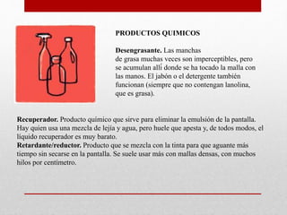 PRODUCTOS QUIMICOS
Desengrasante. Las manchas
de grasa muchas veces son imperceptibles, pero
se acumulan allí donde se ha tocado la malla con
las manos. El jabón o el detergente también
funcionan (siempre que no contengan lanolina,
que es grasa).
Recuperador. Producto químico que sirve para eliminar la emulsión de la pantalla.
Hay quien usa una mezcla de lejía y agua, pero huele que apesta y, de todos modos, el
líquido recuperador es muy barato.
Retardante/reductor. Producto que se mezcla con la tinta para que aguante más
tiempo sin secarse en la pantalla. Se suele usar más con mallas densas, con muchos
hilos por centímetro.
 