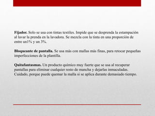Fijador. Solo se usa con tintas textiles. Impide que se desprenda la estampación
al lavar la prenda en la lavadora. Se mezcla con la tinta en una proporción de
entre un1% y un 3%.
Bloqueante de pantalla. Se usa más con mallas más finas, para retocar pequeñas
imperfecciones de la plantilla.
Quitafantasmas. Un producto químico muy fuerte que se usa al recuperar
pantallas para eliminar cualquier resto de mancha y dejarlas inmaculadas.
Cuidado, porque puede quemar la malla si se aplica durante demasiado tiempo.
 