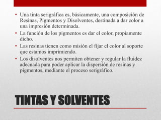 TINTAS Y SOLVENTES
• Una tinta serigráfica es, básicamente, una composición de
Resinas, Pigmentos y Disolventes, destinada a dar color a
una impresión determinada.
• La función de los pigmentos es dar el color, propiamente
dicho.
• Las resinas tienen como misión el fijar el color al soporte
que estamos imprimiendo.
• Los disolventes nos permiten obtener y regular la fluidez
adecuada para poder aplicar la dispersión de resinas y
pigmentos, mediante el proceso serigráfico.
 